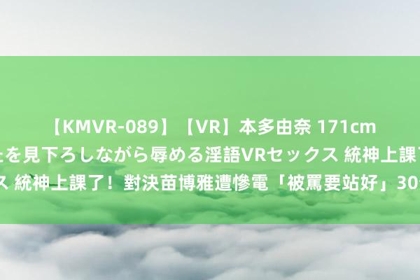 【KMVR-089】【VR】本多由奈 171cm高身長の美脚痴女があなたを見下ろしながら辱める淫語VRセックス 統神上課了！對決苗博雅遭慘電「被罵要站好」　30分鐘輸到語塞