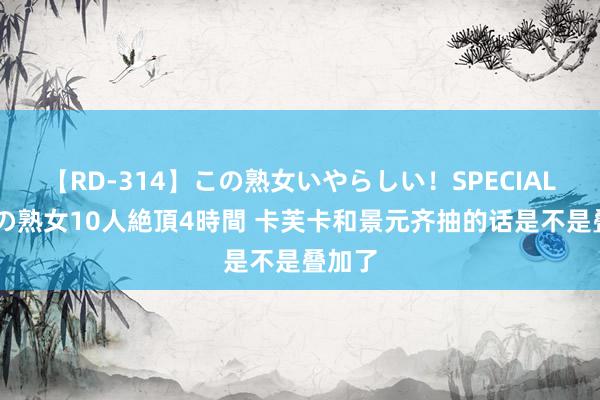 【RD-314】この熟女いやらしい！SPECIAL 魅惑の熟女10人絶頂4時間 卡芙卡和景元齐抽的话是不是叠加了