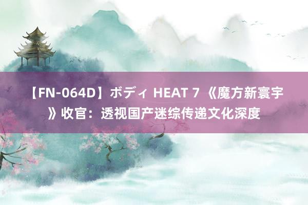 【FN-064D】ボディ HEAT 7 《魔方新寰宇》收官：透视国产迷综传递文化深度