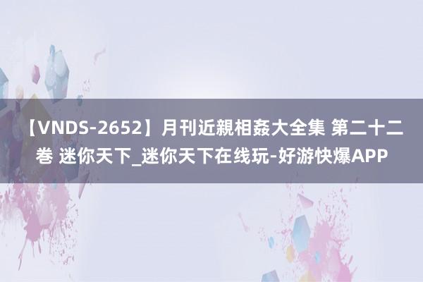 【VNDS-2652】月刊近親相姦大全集 第二十二巻 迷你天下_迷你天下在线玩-好游快爆APP