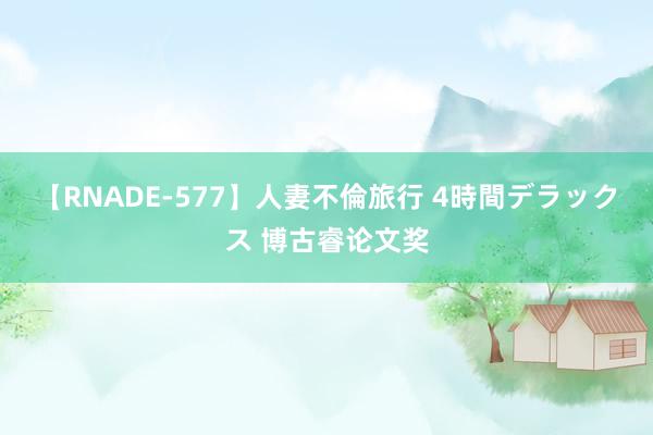 【RNADE-577】人妻不倫旅行 4時間デラックス 博古睿论文奖