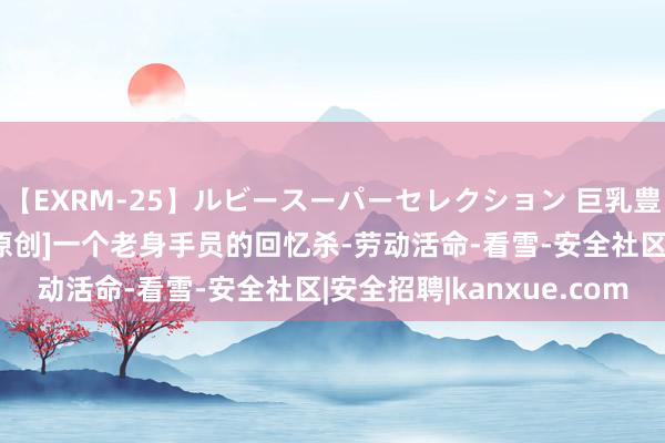 【EXRM-25】ルビースーパーセレクション 巨乳豊満4時間スペシャル [原创]一个老身手员的回忆杀-劳动活命-看雪-安全社区|安全招聘|kanxue.com