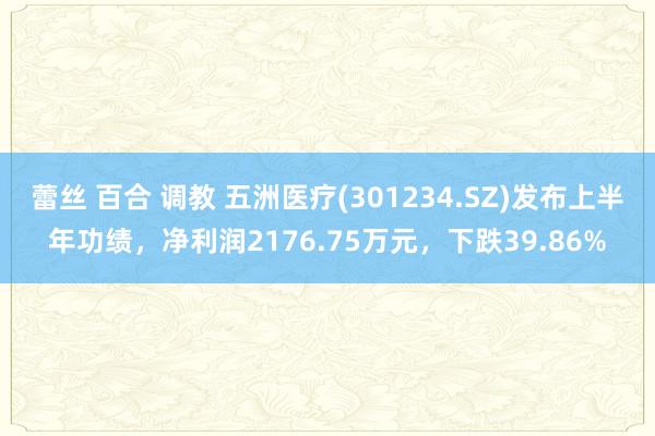 蕾丝 百合 调教 五洲医疗(301234.SZ)发布上半年功绩，净利润2176.75万元，下跌39.86%