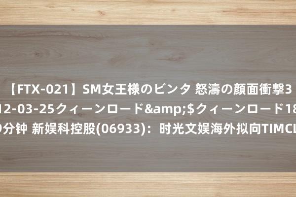 【FTX-021】SM女王様のビンタ 怒濤の顔面衝撃3時間</a>2012-03-25クィーンロード&$クィーンロード189分钟 新娱科控股(06933)：时光文娱海外拟向TIMCL配发新股 公司执股比例降至51%