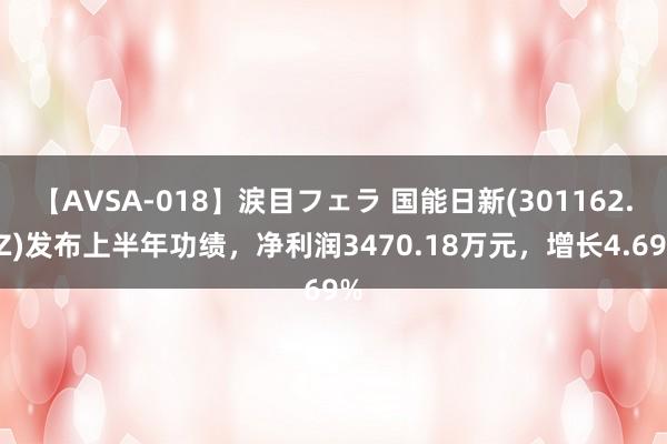 【AVSA-018】涙目フェラ 国能日新(301162.SZ)发布上半年功绩，净利润3470.18万元，增长4.69%