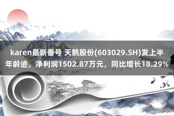 karen最新番号 天鹅股份(603029.SH)发上半年龄迹，净利润1502.87万元，同比增长18.29%