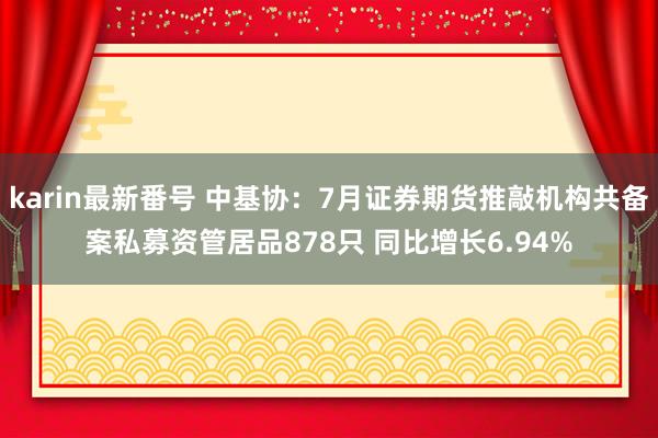 karin最新番号 中基协：7月证券期货推敲机构共备案私募资管居品878只 同比增长6.94%