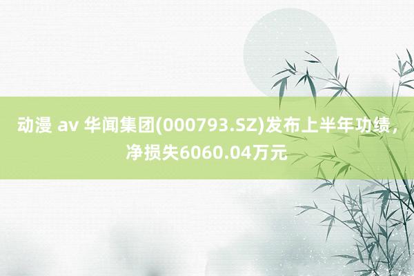 动漫 av 华闻集团(000793.SZ)发布上半年功绩，净损失6060.04万元