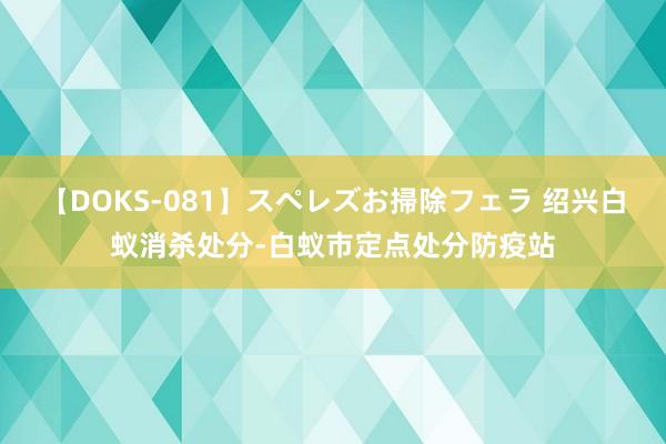 【DOKS-081】スペレズお掃除フェラ 绍兴白蚁消杀处分-白蚁市定点处分防疫站