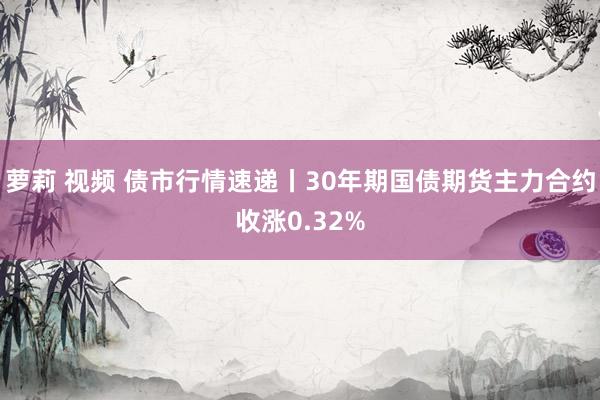 萝莉 视频 债市行情速递丨30年期国债期货主力合约收涨0.32%