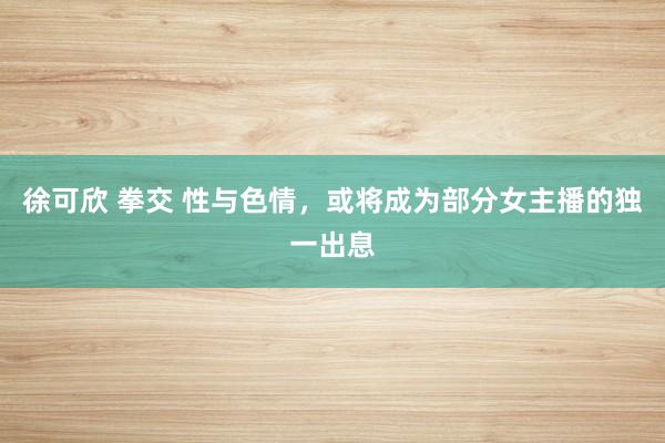 徐可欣 拳交 性与色情，或将成为部分女主播的独一出息