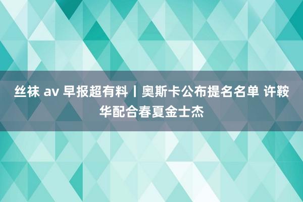 丝袜 av 早报超有料丨奥斯卡公布提名名单 许鞍华配合春夏金士杰