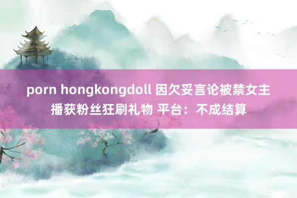 porn hongkongdoll 因欠妥言论被禁女主播获粉丝狂刷礼物 平台：不成结算