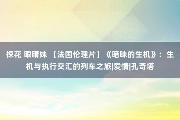 探花 眼睛妹 【法国伦理片】《暗昧的生机》：生机与执行交汇的列车之旅|爱情|孔奇塔