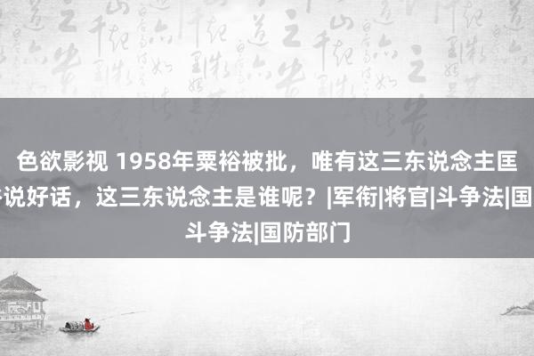 色欲影视 1958年粟裕被批，唯有这三东说念主匡助粟裕说好话，这三东说念主是谁呢？|军衔|将官|斗争法|国防部门