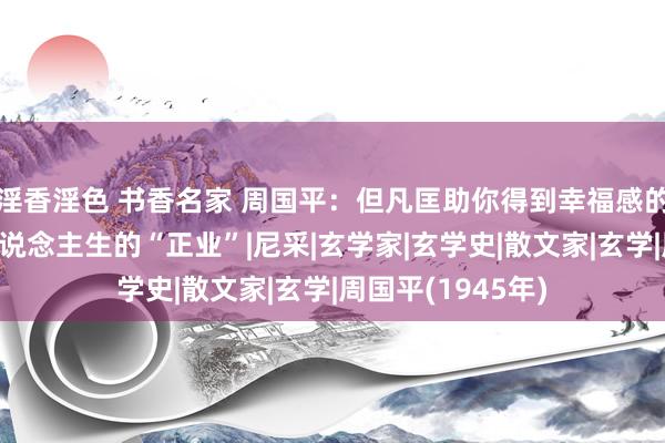 淫香淫色 书香名家 周国平：但凡匡助你得到幸福感的事情，王人是东说念主生的“正业”|尼采|玄学家|玄学史|散文家|玄学|周国平(1945年)