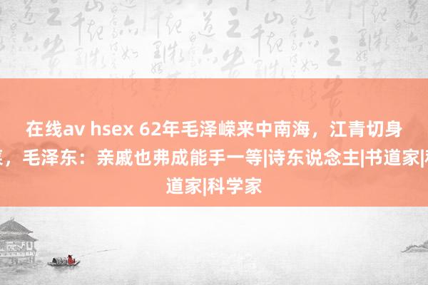 在线av hsex 62年毛泽嵘来中南海，江青切身作念菜，毛泽东：亲戚也弗成能手一等|诗东说念主|书道家|科学家