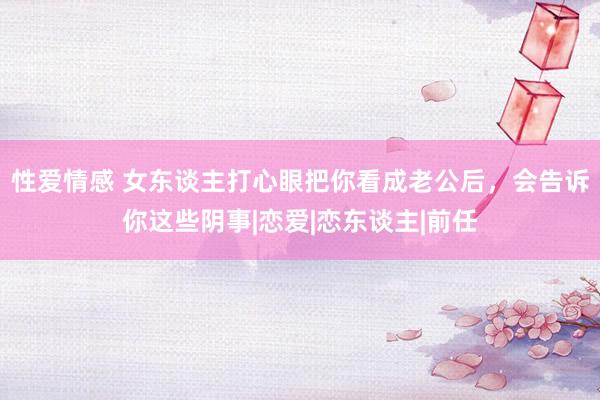 性爱情感 女东谈主打心眼把你看成老公后，会告诉你这些阴事|恋爱|恋东谈主|前任