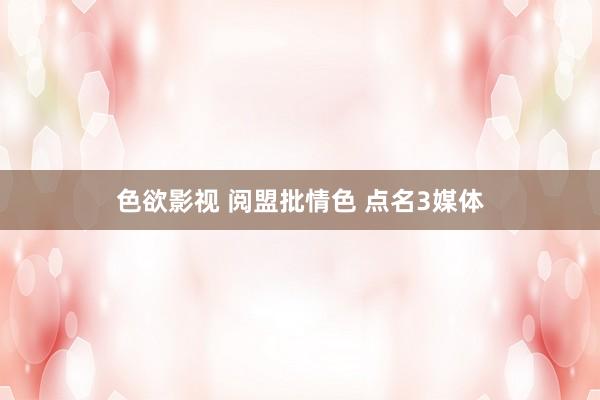 色欲影视 阅盟批情色 点名3媒体