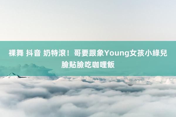 裸舞 抖音 奶特滾！哥要跟象Young女孩小綠兒臉貼臉吃咖哩飯