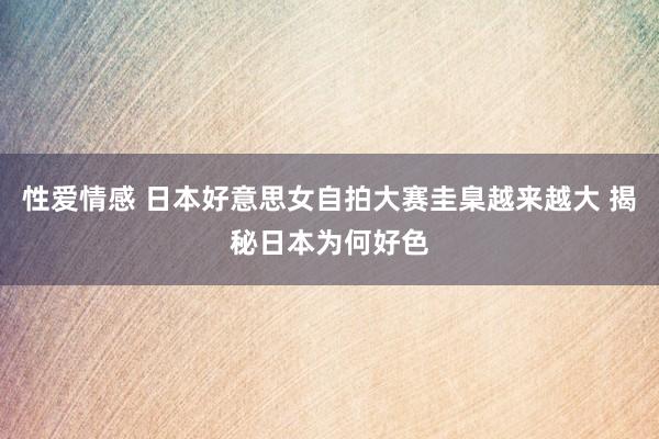 性爱情感 日本好意思女自拍大赛圭臬越来越大 揭秘日本为何好色