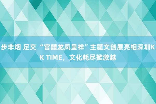 步非烟 足交 “宫囍龙凤呈祥”主题文创展亮相深圳KK TIME，文化耗尽掀激越