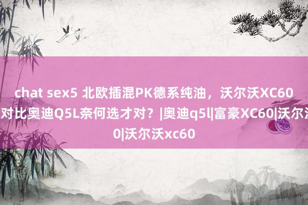 chat sex5 北欧插混PK德系纯油，沃尔沃XC60新能源对比奥迪Q5L奈何选才对？|奥迪q5l|富豪XC60|沃尔沃xc60