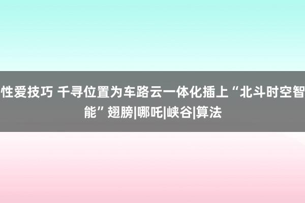 性爱技巧 千寻位置为车路云一体化插上“北斗时空智能”翅膀|哪吒|峡谷|算法