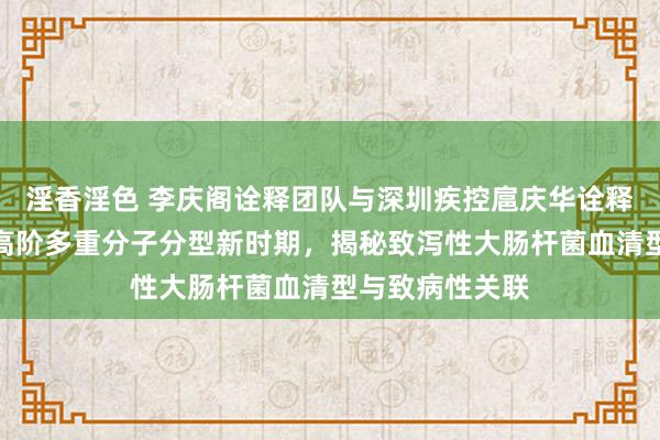 淫香淫色 李庆阁诠释团队与深圳疾控扈庆华诠释团队辘集征战高阶多重分子分型新时期，揭秘致泻性大肠杆菌血清型与致病性关联