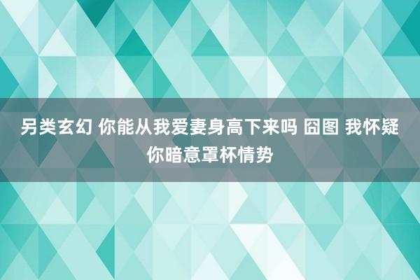 另类玄幻 你能从我爱妻身高下来吗 囧图 我怀疑你暗意罩杯情势