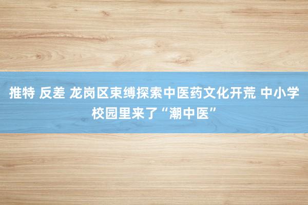 推特 反差 龙岗区束缚探索中医药文化开荒 中小学校园里来了“潮中医”