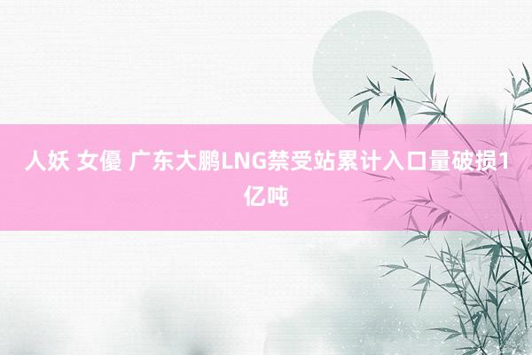 人妖 女優 广东大鹏LNG禁受站累计入口量破损1亿吨