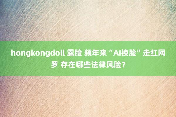 hongkongdoll 露脸 频年来“AI换脸”走红网罗 存在哪些法律风险？