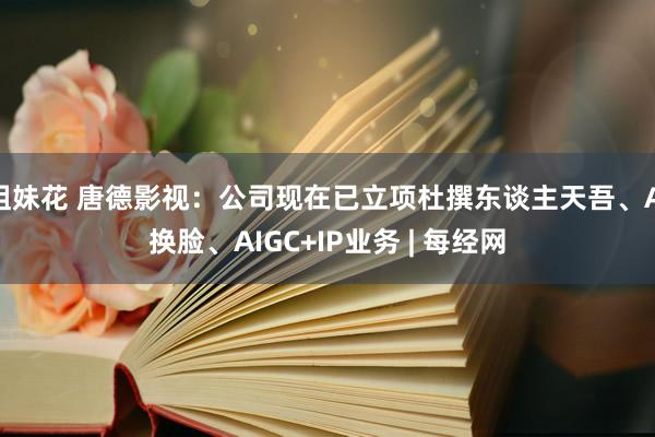 姐妹花 唐德影视：公司现在已立项杜撰东谈主天吾、AI换脸、AIGC+IP业务 | 每经网