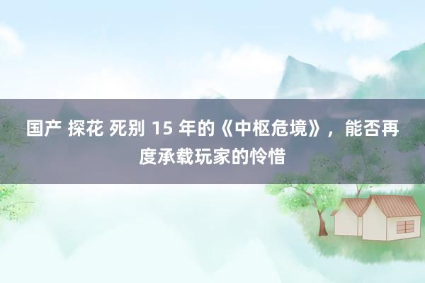 国产 探花 死别 15 年的《中枢危境》，能否再度承载玩家的怜惜