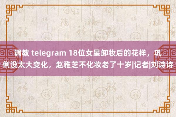 调教 telegram 18位女星卸妆后的花样，巩俐没太大变化，赵雅芝不化妆老了十岁|记者|刘诗诗