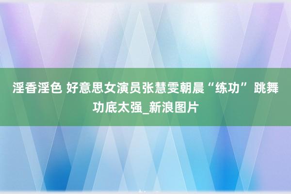 淫香淫色 好意思女演员张慧雯朝晨“练功” 跳舞功底太强_新浪图片