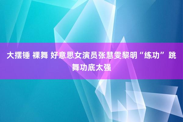 大摆锤 裸舞 好意思女演员张慧雯黎明“练功” 跳舞功底太强