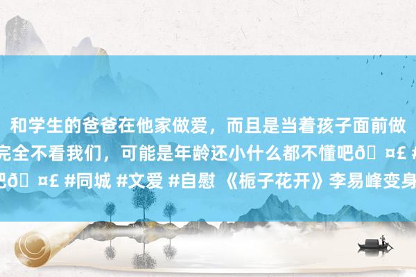 和学生的爸爸在他家做爱，而且是当着孩子面前做爱，太刺激了，孩子完全不看我们，可能是年龄还小什么都不懂吧🤣 #同城 #文爱 #自慰 《栀子花开》李易峰变身主唱_新浪图片