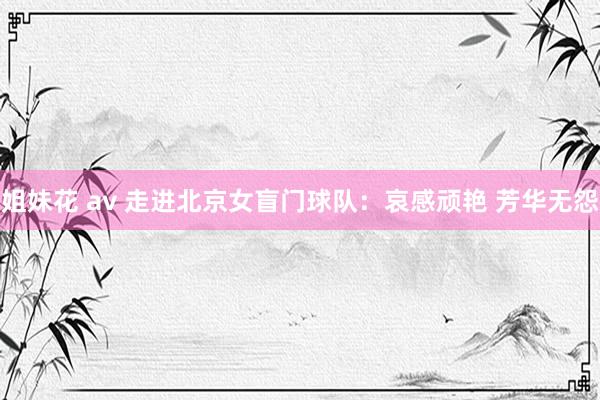 姐妹花 av 走进北京女盲门球队：哀感顽艳 芳华无怨