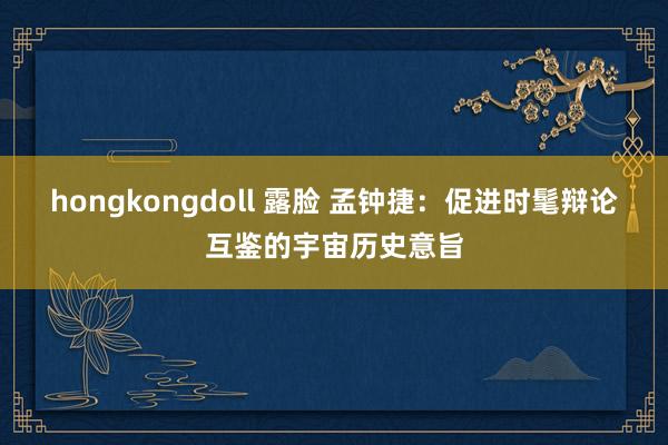 hongkongdoll 露脸 孟钟捷：促进时髦辩论互鉴的宇宙历史意旨