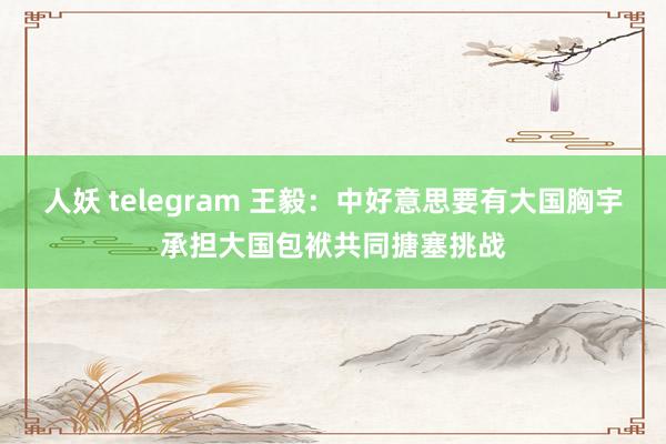 人妖 telegram 王毅：中好意思要有大国胸宇　承担大国包袱共同搪塞挑战