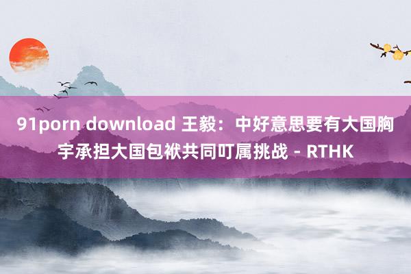 91porn download 王毅：中好意思要有大国胸宇　承担大国包袱共同叮属挑战 - RTHK