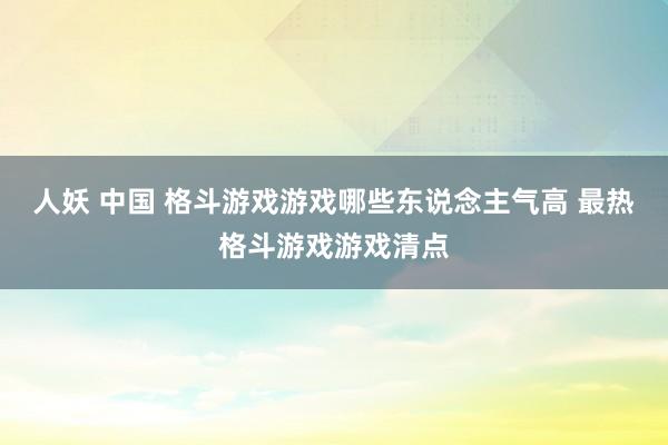 人妖 中国 格斗游戏游戏哪些东说念主气高 最热格斗游戏游戏清点