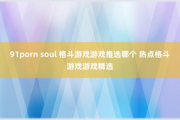 91porn soul 格斗游戏游戏推选哪个 热点格斗游戏游戏精选