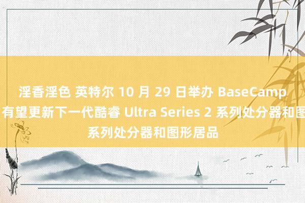 淫香淫色 英特尔 10 月 29 日举办 BaseCamp 步履，有望更新下一代酷睿 Ultra Series 2 系列处分器和图形居品