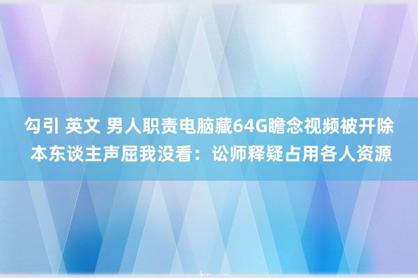 勾引 英文 男人职责电脑藏64G瞻念视频被开除 本东谈主声屈我没看：讼师释疑占用各人资源