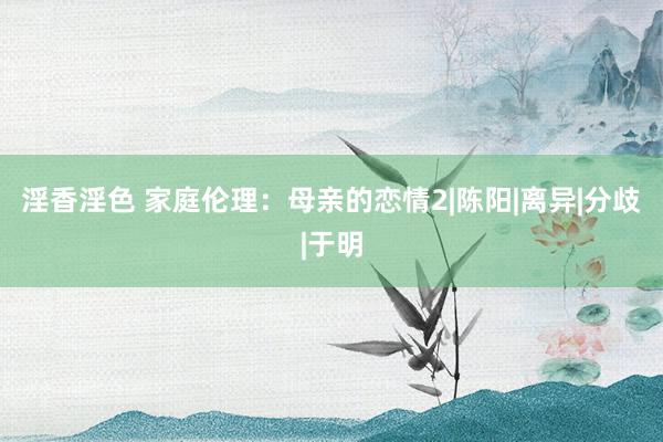 淫香淫色 家庭伦理：母亲的恋情2|陈阳|离异|分歧|于明