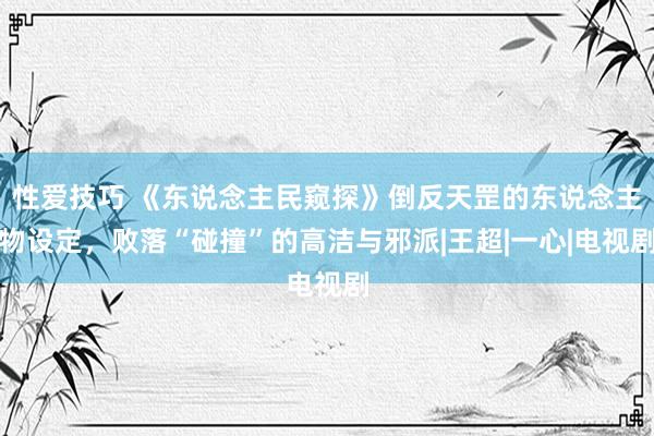 性爱技巧 《东说念主民窥探》倒反天罡的东说念主物设定，败落“碰撞”的高洁与邪派|王超|一心|电视剧