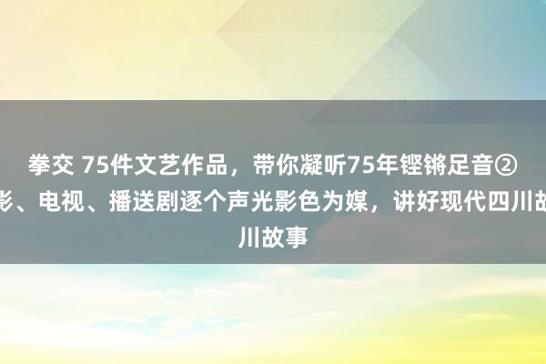 拳交 75件文艺作品，带你凝听75年铿锵足音②电影、电视、播送剧逐个声光影色为媒，讲好现代四川故事